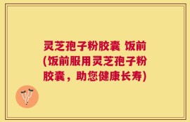 灵芝孢子粉胶囊 饭前(饭前服用灵芝孢子粉胶囊，助您健康长寿)
