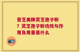 壹芝美牌灵芝孢子粉 ？灵芝孢子粉功效与作用及用量是什么