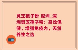 灵芝孢子粉 深圳_深圳灵芝孢子粉：高效保健，增强免疫力，天然养生之选