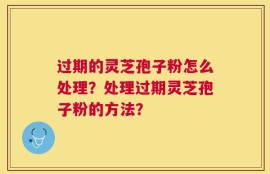 过期的灵芝孢子粉怎么处理？处理过期灵芝孢子粉的方法？