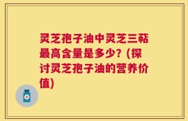 灵芝孢子油中灵芝三萜最高含量是多少？(探讨灵芝孢子油的营养价值)