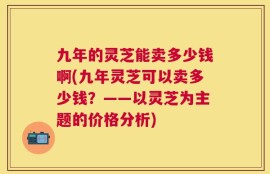 九年的灵芝能卖多少钱啊(九年灵芝可以卖多少钱？——以灵芝为主题的价格分析)