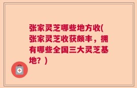 张家灵芝哪些地方收(张家灵芝收获颇丰，拥有哪些全国三大灵芝基地？)