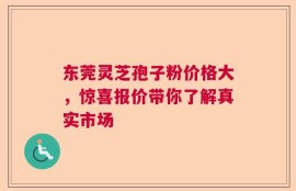 东莞灵芝孢子粉价格大，惊喜报价带你了解真实市场
