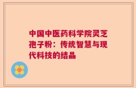 中国中医药科学院灵芝孢子粉：传统智慧与现代科技的结晶