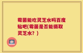 霉菌能吃灵芝水吗百度贴吧(霉菌是否能摄取灵芝水？)