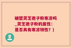 破壁灵芝孢子粉寒凉吗_灵芝孢子粉的属性：是否具有寒凉特性？)