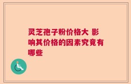灵芝孢子粉价格大 影响其价格的因素究竟有哪些