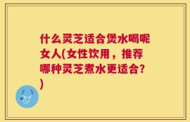 什么灵芝适合煲水喝呢女人(女性饮用，推荐哪种灵芝煮水更适合？)
