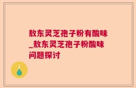 敖东灵芝孢子粉有酸味_敖东灵芝孢子粉酸味问题探讨