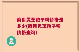 商用灵芝孢子粉价格是多少(商用灵芝孢子粉价格查询)
