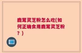 鹿茸灵芝粉怎么吃(如何正确食用鹿茸灵芝粉？)