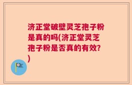 济正堂破壁灵芝孢子粉是真的吗(济正堂灵芝孢子粉是否真的有效？)
