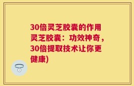 30倍灵芝胶囊的作用灵芝胶囊：功效神奇，30倍提取技术让你更健康)