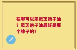 在哪可以采灵芝孢子油？灵芝孢子油最好是那个牌子的？