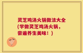 灵芝鸡汤火锅做法大全(学做灵芝鸡汤火锅，尝遍养生美味！)