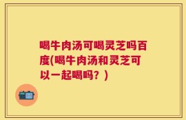 喝牛肉汤可喝灵芝吗百度(喝牛肉汤和灵芝可以一起喝吗？)
