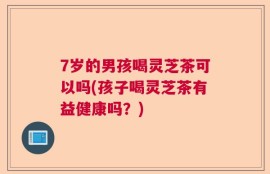 7岁的男孩喝灵芝茶可以吗(孩子喝灵芝茶有益健康吗？)