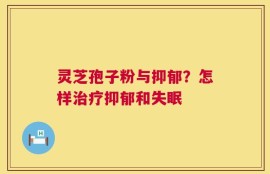 灵芝孢子粉与抑郁？怎样治疗抑郁和失眠