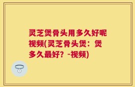 灵芝煲骨头用多久好呢视频(灵芝骨头煲：煲多久最好？-视频)