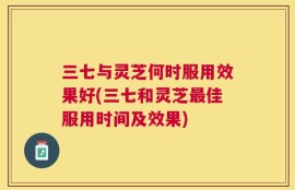 三七与灵芝何时服用效果好(三七和灵芝最佳服用时间及效果)