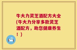 牛大力灵芝酒配方大全(牛大力分享多款灵芝酒配方，助您健康养生！)