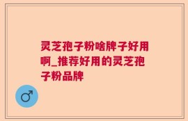 灵芝孢子粉啥牌子好用啊_推荐好用的灵芝孢子粉品牌