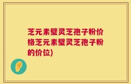 芝元素璧灵芝孢子粉价格芝元素璧灵芝孢子粉的价位)
