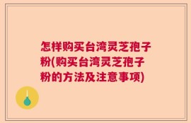 怎样购买台湾灵芝孢子粉(购买台湾灵芝孢子粉的方法及注意事项)