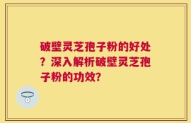 破壁灵芝孢子粉的好处？深入解析破壁灵芝孢子粉的功效？