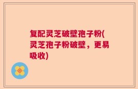 复配灵芝破壁孢子粉(灵芝孢子粉破壁，更易吸收)