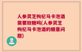 人参灵芝枸杞马卡泡酒需要放糖吗(人参灵芝枸杞马卡泡酒的糖量问题)
