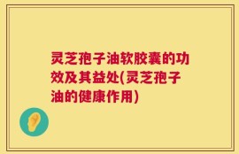 灵芝孢子油软胶囊的功效及其益处(灵芝孢子油的健康作用)