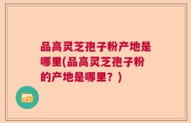 品高灵芝孢子粉产地是哪里(品高灵芝孢子粉的产地是哪里？)