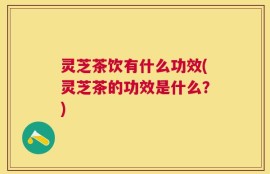 灵芝茶饮有什么功效(灵芝茶的功效是什么？)