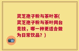 灵芝孢子粉与茶叶茶(灵芝孢子粉与茶叶同台竞技，哪一种更适合做为日常饮品？)