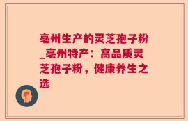 亳州生产的灵芝孢子粉_亳州特产：高品质灵芝孢子粉，健康养生之选