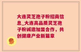 大连灵芝孢子粉招商信息_大连高品质灵芝孢子粉诚邀加盟合作，共创健康产业新篇章