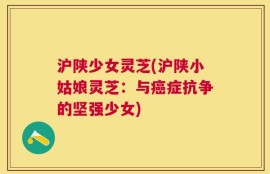 沪陕少女灵芝(沪陕小姑娘灵芝：与癌症抗争的坚强少女)