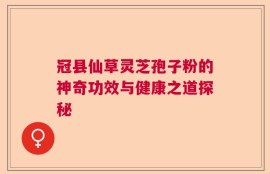 冠县仙草灵芝孢子粉的神奇功效与健康之道探秘