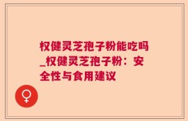 权健灵芝孢子粉能吃吗_权健灵芝孢子粉：安全性与食用建议