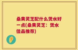 桑黄灵芝配什么煲水好一点(桑黄灵芝：煲水佳品推荐)