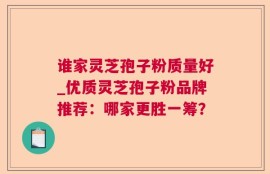 谁家灵芝孢子粉质量好_优质灵芝孢子粉品牌推荐：哪家更胜一筹？