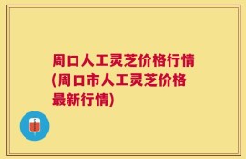 周口人工灵芝价格行情(周口市人工灵芝价格最新行情)