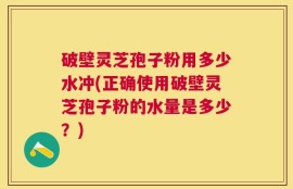 破壁灵芝孢子粉用多少水冲(正确使用破壁灵芝孢子粉的水量是多少？)