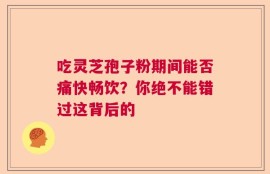 吃灵芝孢子粉期间能否痛快畅饮？你绝不能错过这背后的