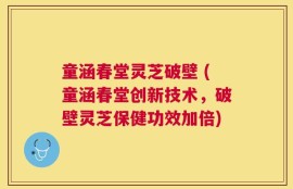 童涵春堂灵芝破壁 (童涵春堂创新技术，破壁灵芝保健功效加倍)
