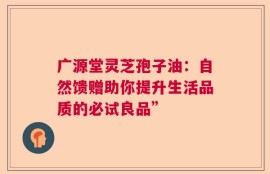 广源堂灵芝孢子油：自然馈赠助你提升生活品质的必试良品”
