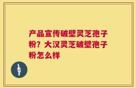 产品宣传破壁灵芝孢子粉？大汉灵芝破壁孢子粉怎么样