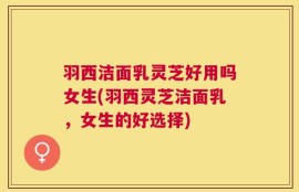 羽西洁面乳灵芝好用吗女生(羽西灵芝洁面乳，女生的好选择)